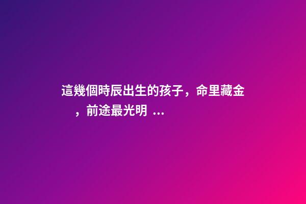這幾個時辰出生的孩子，命里藏金，前途最光明！